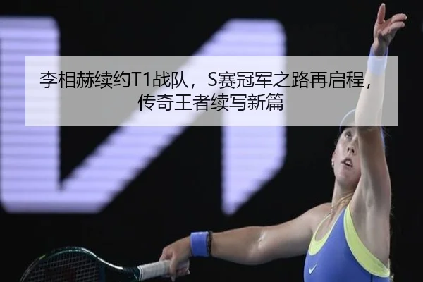 李相赫续约T1战队，S赛冠军之路再启程，传奇王者续写新篇